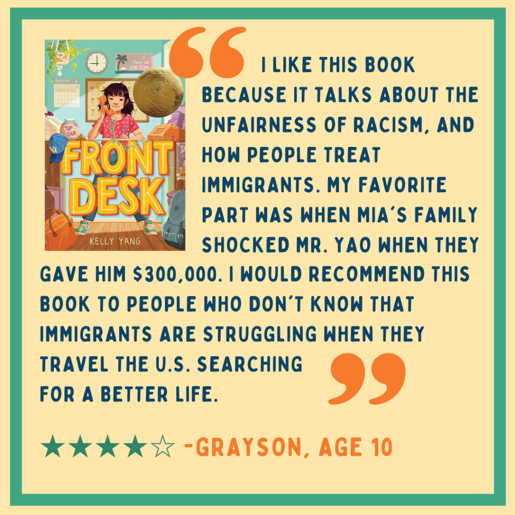 Yellow and blue square with 4-star review of Kelly Yang's "Front Desk" by Grayson, age 10: "I like this book because it talks about the unfairness of racism, and how people treat immigrants. My favorite part was when Mia's family shocked Mr. Yao when they gave him $300,000. I would recommend this book to people who don't know that immigrants are struggling when they travel the U.S. searching for a better life."