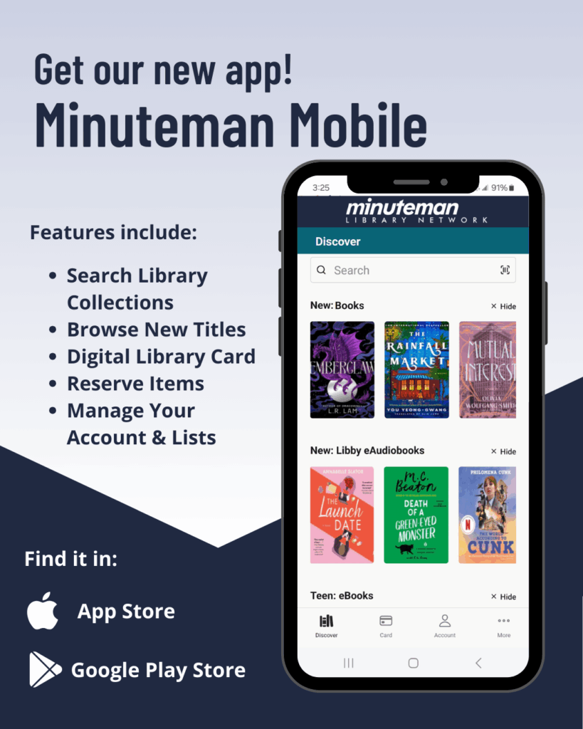 Get our new app! Minuteman Mobile. Features include: search library collections, browse new titles, digital library card, reserve items, manage your account and lists. Find it in the app store or Google Play store.