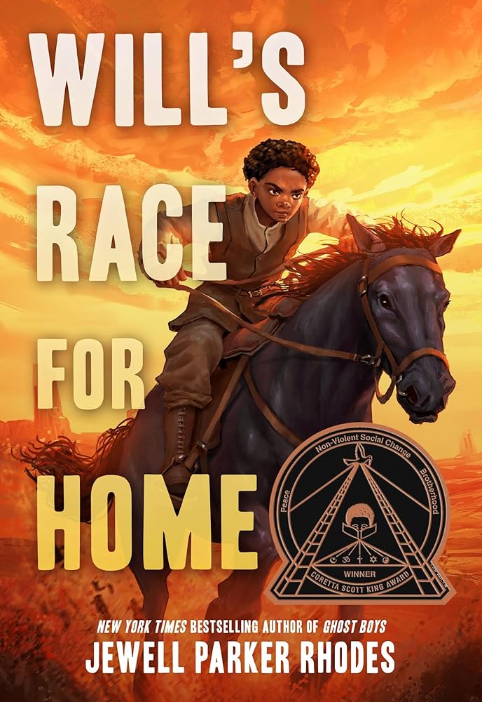 Cover of "Will's Race for Home," by Jewell Parker Rhodes. Image description: Boy with brown skin and curly hair in western historical dress looks determinedly into the distance as he rides a black horse, tail flying in the wind against an orange sunset background. The book's title spans the left side of the page in a white-to-orange gradient, and the black and gold Coretta Scott King medal takes up the bottom right corner. 